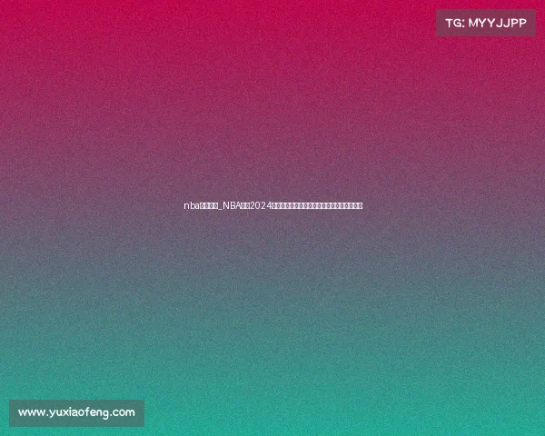 nba赛事分布_NBA赛事2024赛季深度解析球队表现与季后赛预测分析报告